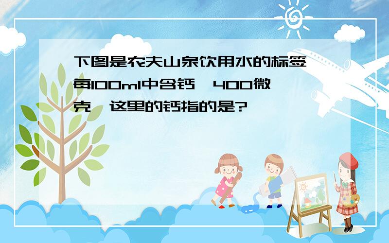 下图是农夫山泉饮用水的标签,每100ml中含钙≥400微克,这里的钙指的是?