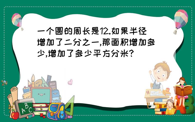 一个圆的周长是12.如果半径增加了二分之一,那面积增加多少,增加了多少平方分米?