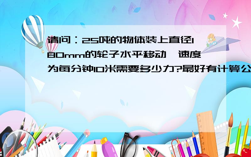 请问：25吨的物体装上直径180mm的轮子水平移动,速度为每分钟10米需要多少力?最好有计算公式