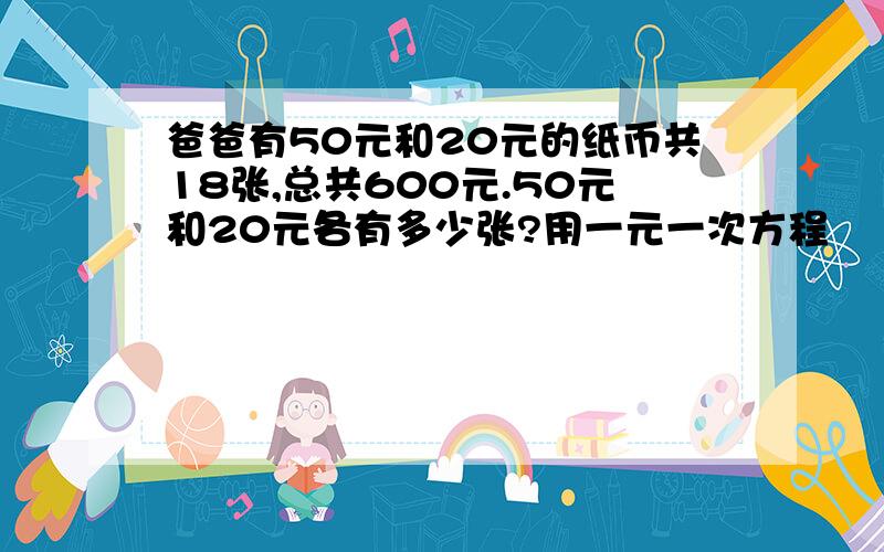 爸爸有50元和20元的纸币共18张,总共600元.50元和20元各有多少张?用一元一次方程