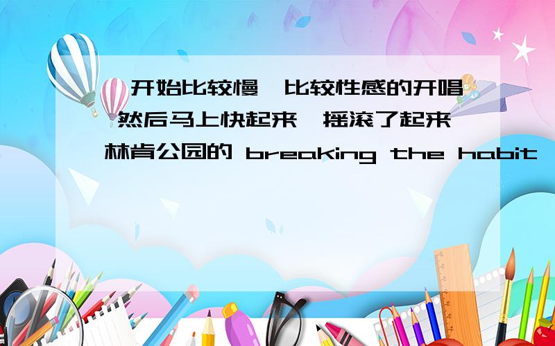 一开始比较慢,比较性感的开唱 然后马上快起来,摇滚了起来林肯公园的 breaking the habit,有点接近了,摇滚风格而且好像是三个人唱的,曲子十分顺畅悦耳!摇滚音乐,关键是歌词中有一句what are you