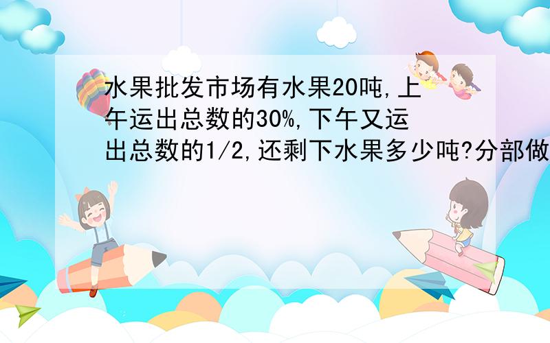 水果批发市场有水果20吨,上午运出总数的30%,下午又运出总数的1/2,还剩下水果多少吨?分部做