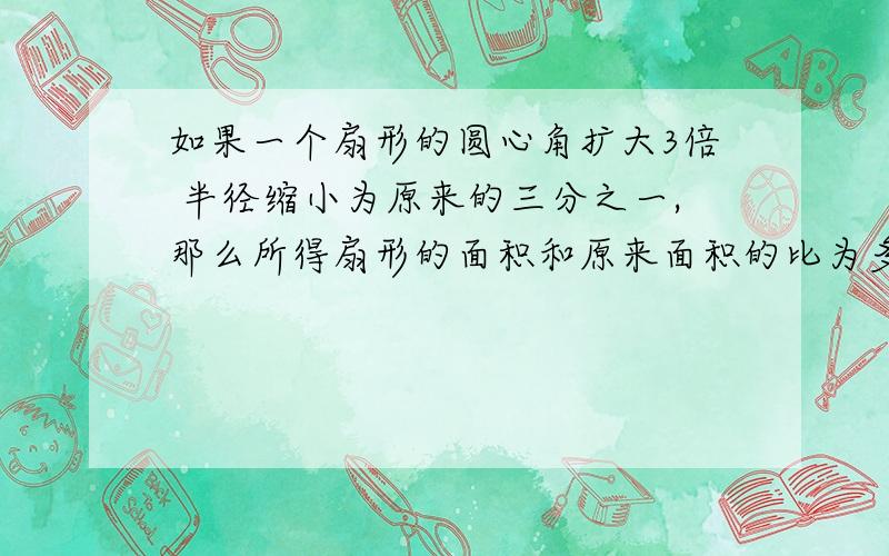 如果一个扇形的圆心角扩大3倍 半径缩小为原来的三分之一,那么所得扇形的面积和原来面积的比为多少