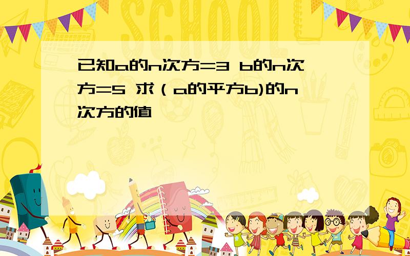 已知a的n次方=3 b的n次方=5 求（a的平方b)的n次方的值