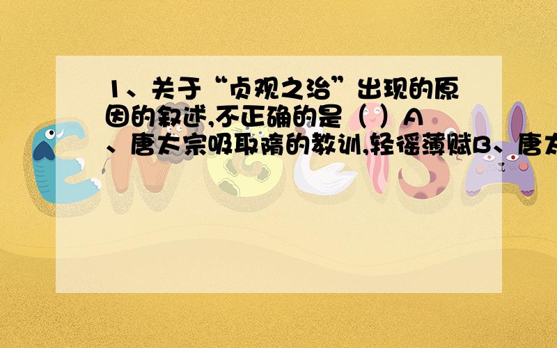 1、关于“贞观之治”出现的原因的叙述,不正确的是（ ）A、唐太宗吸取隋的教训,轻徭薄赋B、唐太宗鼓励臣下直言,虚心纳谏C、唐太宗知人善任,尽量做到唯才是举2、唐朝时,长安、洛阳的汉