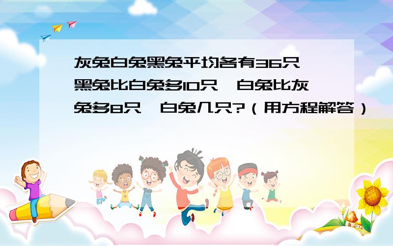 灰兔白兔黑兔平均各有36只,黑兔比白兔多10只,白兔比灰兔多8只,白兔几只?（用方程解答）