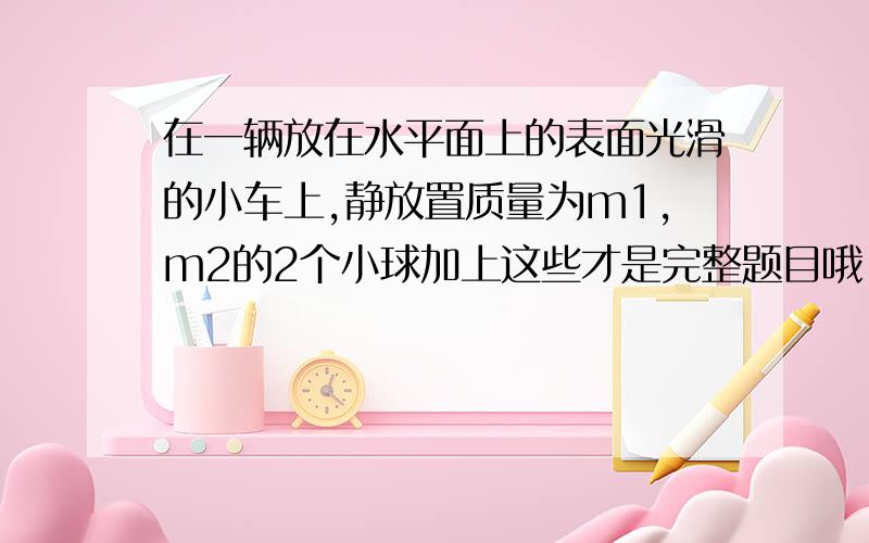 在一辆放在水平面上的表面光滑的小车上,静放置质量为m1,m2的2个小球加上这些才是完整题目哦!（m2大于m1）,当车从静止突然向右启动,2个小球（ ）A.一起向右运动,且v2大于v1 B.一起向左运动,