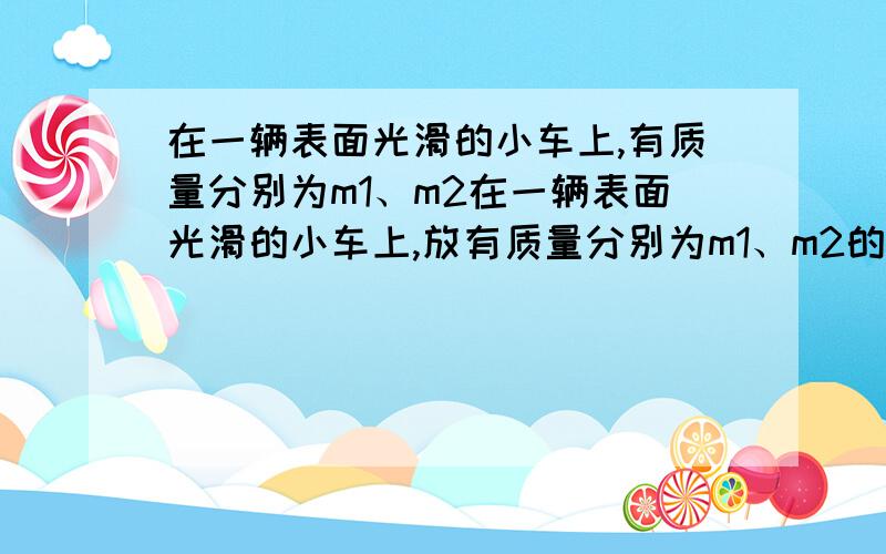 在一辆表面光滑的小车上,有质量分别为m1、m2在一辆表面光滑的小车上,放有质量分别为m1、m2的两个小球（m1＞m2）,随车一起匀速运动.当车突然停止时,如不考虑其他阻力,且车足够长,试分析两