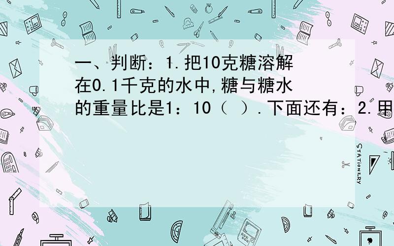 一、判断：1.把10克糖溶解在0.1千克的水中,糖与糖水的重量比是1：10（ ）.下面还有：2.甲、乙两班的人数比是4：5,甲、乙两班的总人数可能是108人.（ ）3.比值是0.4的比只有一个.（ ）4.钟面