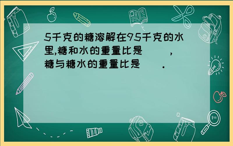 5千克的糖溶解在95千克的水里,糖和水的重量比是( ),糖与糖水的重量比是（）.