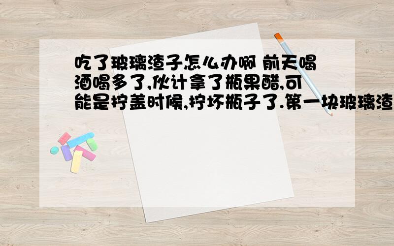 吃了玻璃渣子怎么办啊 前天喝酒喝多了,伙计拿了瓶果醋,可能是拧盖时候,拧坏瓶子了.第一块玻璃渣子 没注意 叫我嚼了嚼咽了.第二个才发现,是玻璃渣子!有芝麻粒那么大吧!今天感觉肚子很