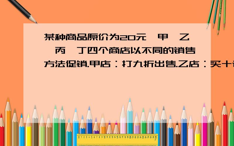 某种商品原价为20元,甲、乙、丙、丁四个商店以不同的销售方法促销.甲店：打九折出售.乙店：买十送二.丙店：降价12%出售.丁店：买够百元打八五折.(1)小明买4件这样的商品到哪家最合算.(2)