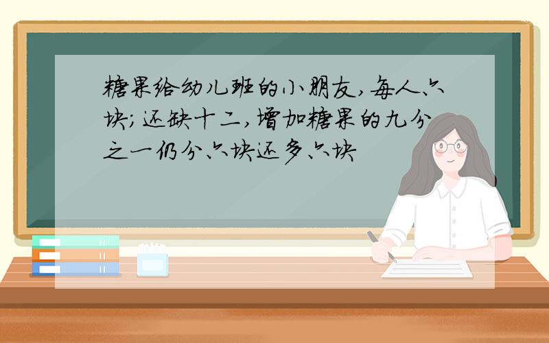 糖果给幼儿班的小朋友,每人六块;还缺十二,增加糖果的九分之一仍分六块还多六块