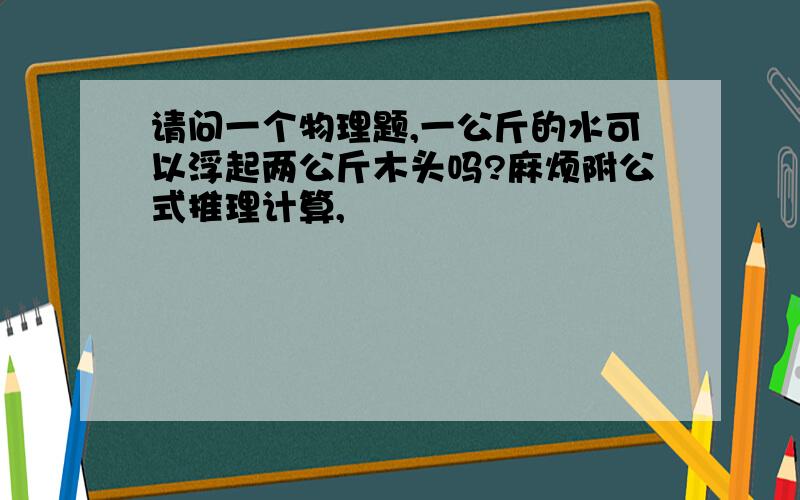 请问一个物理题,一公斤的水可以浮起两公斤木头吗?麻烦附公式推理计算,