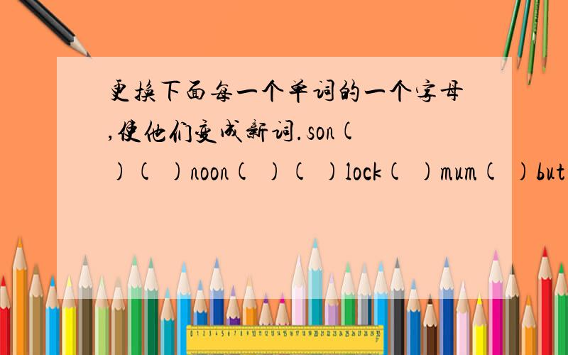 更换下面每一个单词的一个字母,使他们变成新词.son( )( )noon( )( )lock( )mum( )but( )( )stay( )( )bat( )( )bee( )( ).不可重复啊!