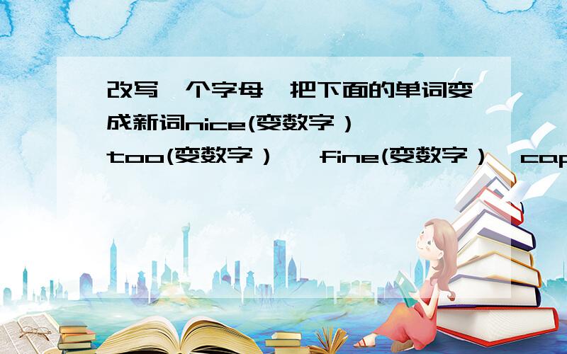 改写一个字母,把下面的单词变成新词nice(变数字）— too(变数字）— fine(变数字）—cap(变动物）— boat（变服装）— like（变交通工具）—sea（变饮料）— hot(变服装）— ten（变学习用品）—