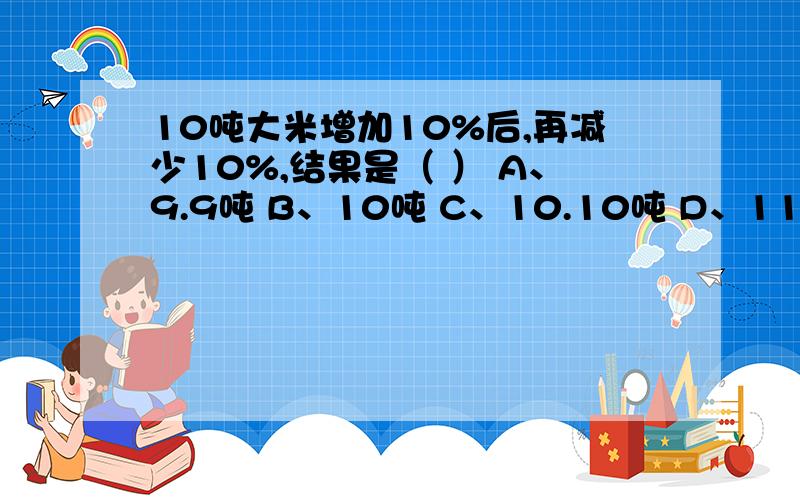 10吨大米增加10%后,再减少10%,结果是（ ） A、9.9吨 B、10吨 C、10.10吨 D、11吨