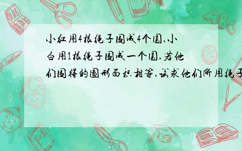 小红用4根绳子围成4个圆,小白用1根绳子围成一个圆,若他们围得的图形面积相等,试求他们所用绳子的长度之比