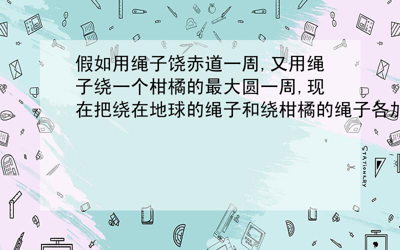 假如用绳子饶赤道一周,又用绳子绕一个柑橘的最大圆一周,现在把绕在地球的绳子和绕柑橘的绳子各加长1米,绳子会离开地球和柑橘的表面,产生一些空隙,请问这时是地球和绳子之间的空隙较