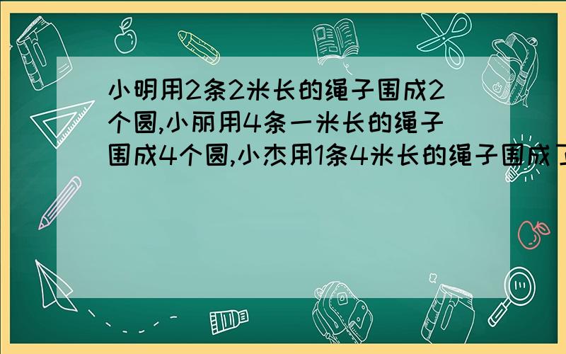 小明用2条2米长的绳子围成2个圆,小丽用4条一米长的绳子围成4个圆,小杰用1条4米长的绳子围成了一个圆小明用2条2米长的绳子围成2个圆，小丽用4条一米长的绳子围成4个圆，小杰用1条4米长的