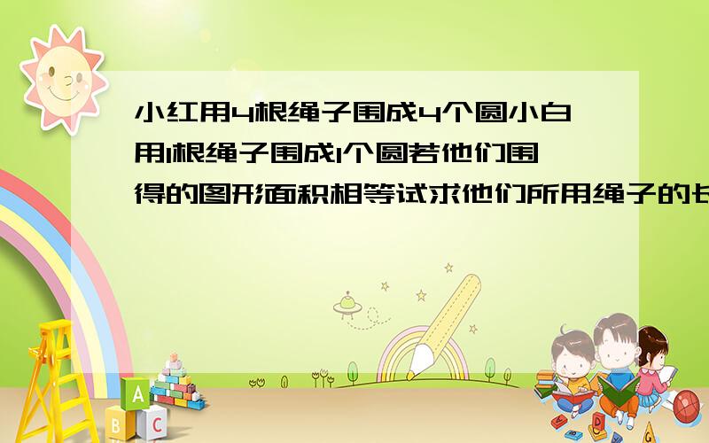 小红用4根绳子围成4个圆小白用1根绳子围成1个圆若他们围得的图形面积相等试求他们所用绳子的长度之比不是等长。