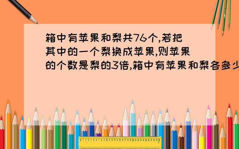 箱中有苹果和梨共76个,若把其中的一个梨换成苹果,则苹果的个数是梨的3倍,箱中有苹果和梨各多少个?