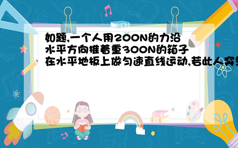 如题,一个人用200N的力沿水平方向推着重300N的箱子在水平地板上做匀速直线运动,若此人突然将推力增大到300N,则地板对箱子的摩擦力大小为（）为什么还是200N呢!