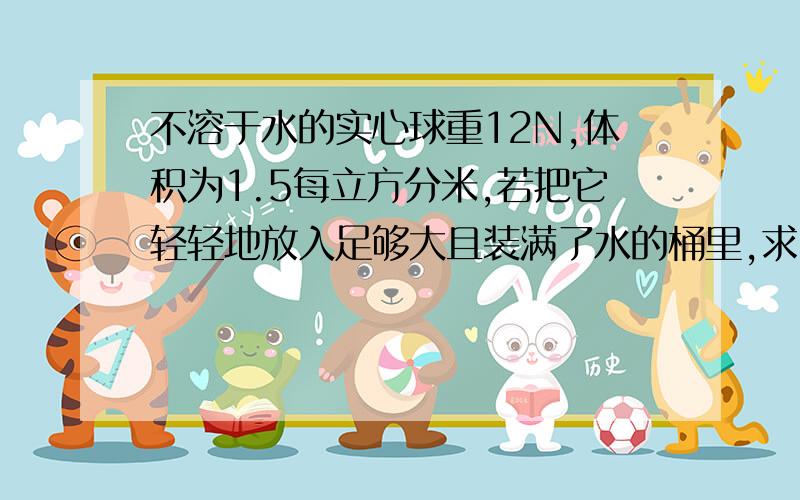 不溶于水的实心球重12N,体积为1.5每立方分米,若把它轻轻地放入足够大且装满了水的桶里,求(1)球受到的浮力的大小(2)从桶中溢出的水的质量的大小.(g取10N/㎏)