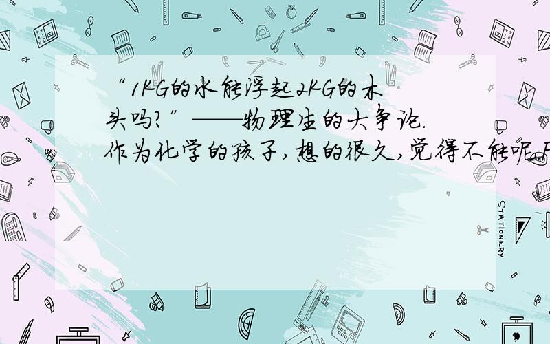 “1KG的水能浮起2KG的木头吗?”——物理生的大争论.作为化学的孩子,想的很久,觉得不能呢.F浮=G水,不够啊.AM I RIGHT?3Q