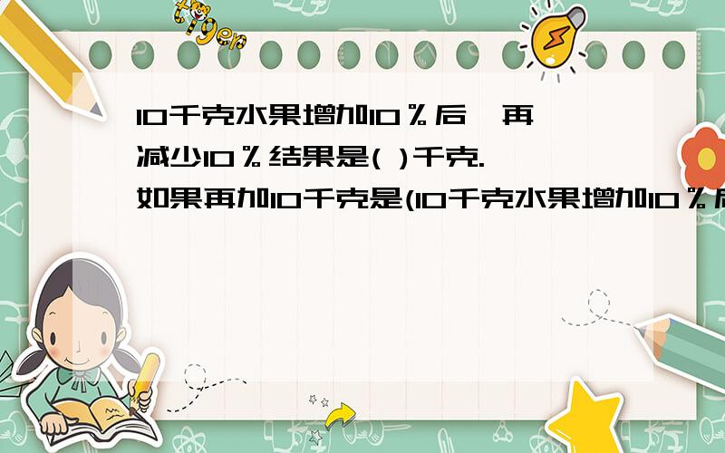 10千克水果增加10％后,再减少10％结果是( )千克.如果再加10千克是(10千克水果增加10％后,再减少10％结果是( )千克.如果再加10千克是( )千克