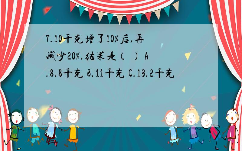 7.10千克增了10%后,再减少20%,结果是（ ） A.8.8千克 B.11千克 C.13.2千克