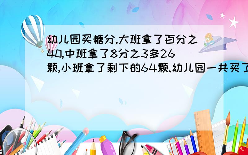 幼儿园买糖分.大班拿了百分之40,中班拿了8分之3多26颗,小班拿了剩下的64颗.幼儿园一共买了多少颗糖?