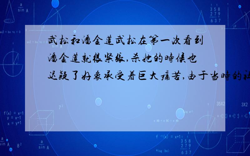 武松和潘金莲武松在第一次看到潘金莲就很紧张,杀她的时候也迟疑了好象承受着巨大痛苦,由于当时的社会道德不允许他喜欢上嫂子,他后来终身未取,他真的喜欢她吗?