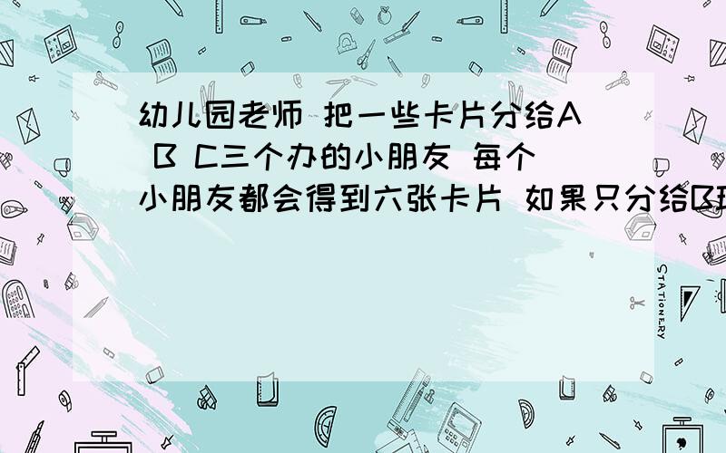 幼儿园老师 把一些卡片分给A B C三个办的小朋友 每个小朋友都会得到六张卡片 如果只分给B班的小朋友 每个