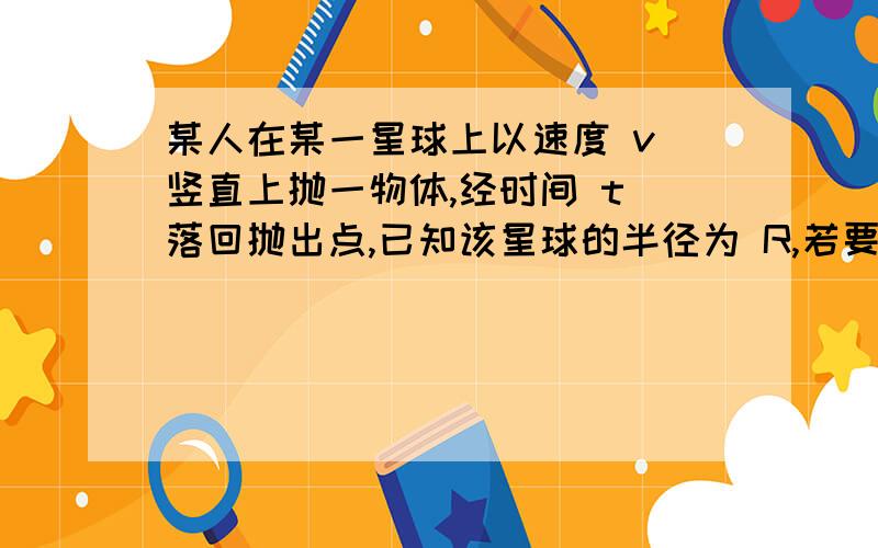 某人在某一星球上以速度 v 竖直上抛一物体,经时间 t 落回抛出点,已知该星球的半径为 R,若要在该星球...某人在某一星球上以速度 v 竖直上抛一物体,经时间 t 落回抛出点,已知该星球的半径为