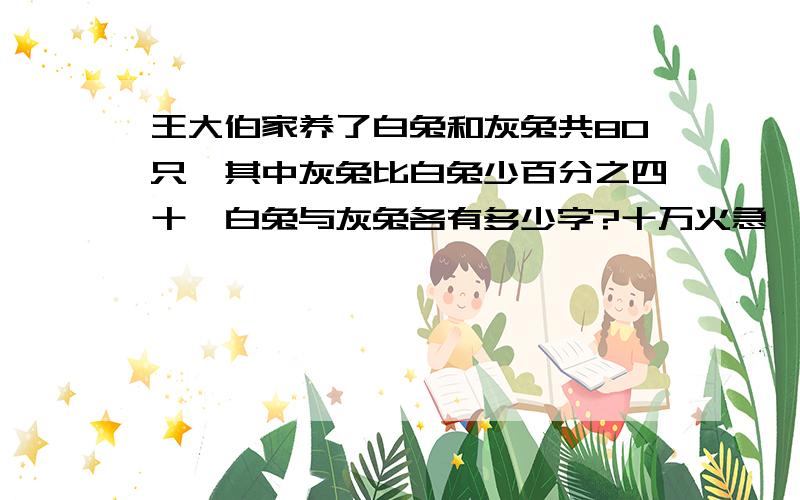 王大伯家养了白兔和灰兔共80只,其中灰兔比白兔少百分之四十,白兔与灰兔各有多少字?十万火急