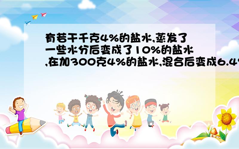 有若干千克4%的盐水,蒸发了一些水分后变成了10%的盐水,在加300克4%的盐水,混合后变成6.4%的盐水,%C有若干千克4%的盐水,蒸发了一些水分后变成了10%的盐水,在加300克4%的盐水,混合后变成6.4%的盐