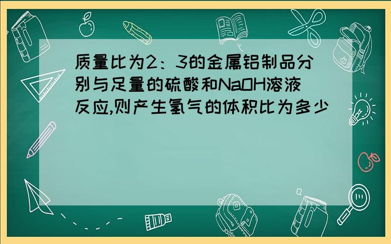 质量比为2：3的金属铝制品分别与足量的硫酸和NaOH溶液反应,则产生氢气的体积比为多少