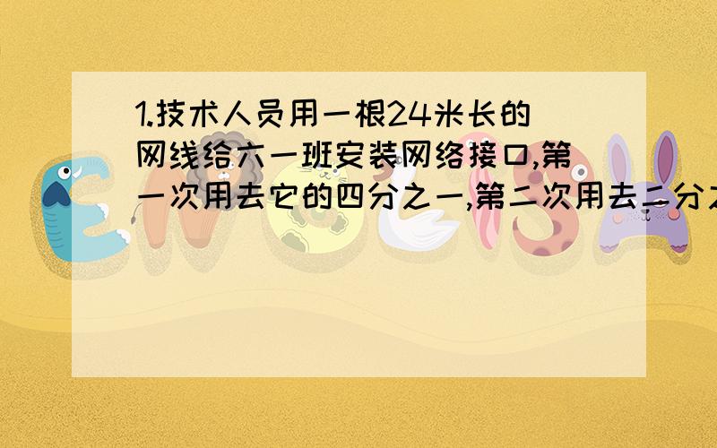 1.技术人员用一根24米长的网线给六一班安装网络接口,第一次用去它的四分之一,第二次用去二分之一米,还剩下多少米网线?2.服装厂买回一批布,可加工300件上衣,或加工480条裤子.先加工20件上