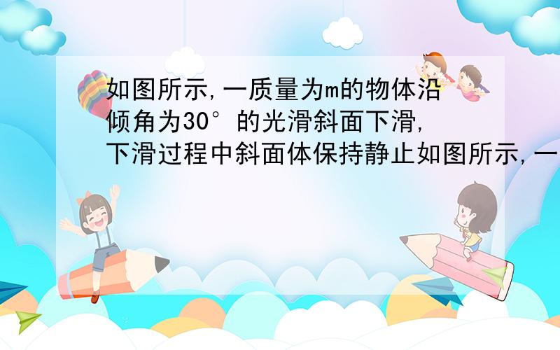 如图所示,一质量为m的物体沿倾角为30°的光滑斜面下滑,下滑过程中斜面体保持静止如图所示,一质量为m的物体沿倾角为30°的光滑斜面（M）下滑,下滑过程中斜面体保持静止,重力加速度为g,则