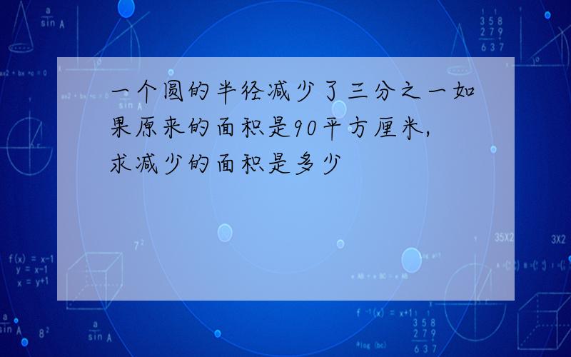 一个圆的半径减少了三分之一如果原来的面积是90平方厘米,求减少的面积是多少