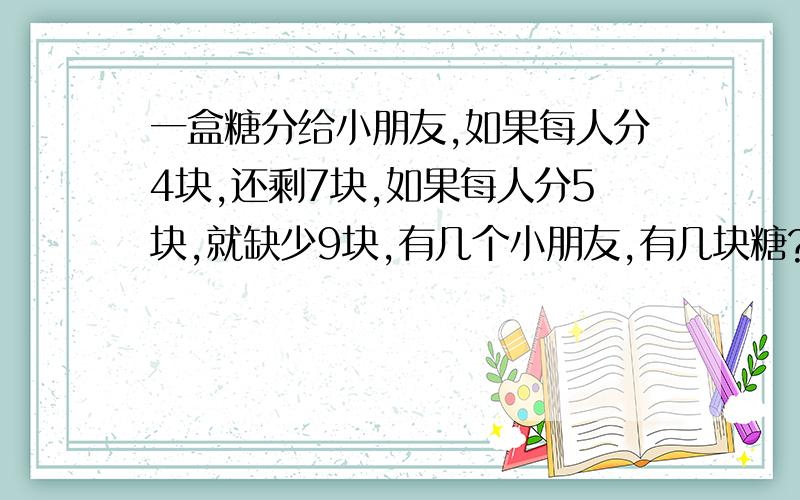 一盒糖分给小朋友,如果每人分4块,还剩7块,如果每人分5块,就缺少9块,有几个小朋友,有几块糖?