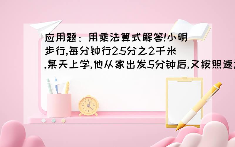 应用题：用乘法算式解答!小明步行,每分钟行25分之2千米.某天上学,他从家出发5分钟后,又按照速返回家那水彩笔,这天上学共用20分钟,小明家离学校多少千米?