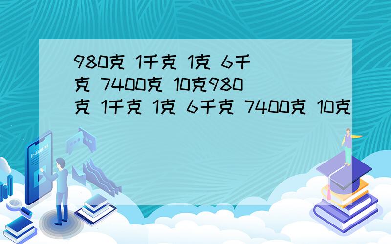 980克 1千克 1克 6千克 7400克 10克980克 1千克 1克 6千克 7400克 10克 （ ）