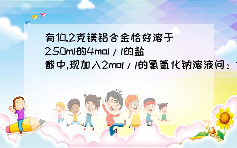 有10.2克镁铝合金恰好溶于250ml的4mol/l的盐酸中,现加入2mol/l的氢氧化钠溶液问：10.2克镁铝合金中各物质的质量分别是多少?