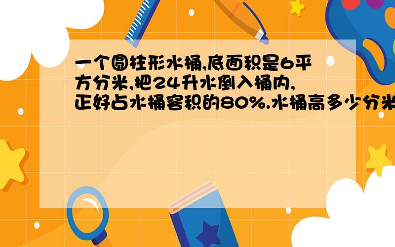 一个圆柱形水桶,底面积是6平方分米,把24升水倒入桶内,正好占水桶容积的80%.水桶高多少分米?快+算式