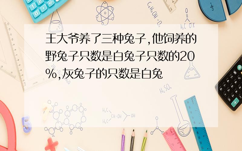 王大爷养了三种兔子,他饲养的野兔子只数是白兔子只数的20%,灰兔子的只数是白兔