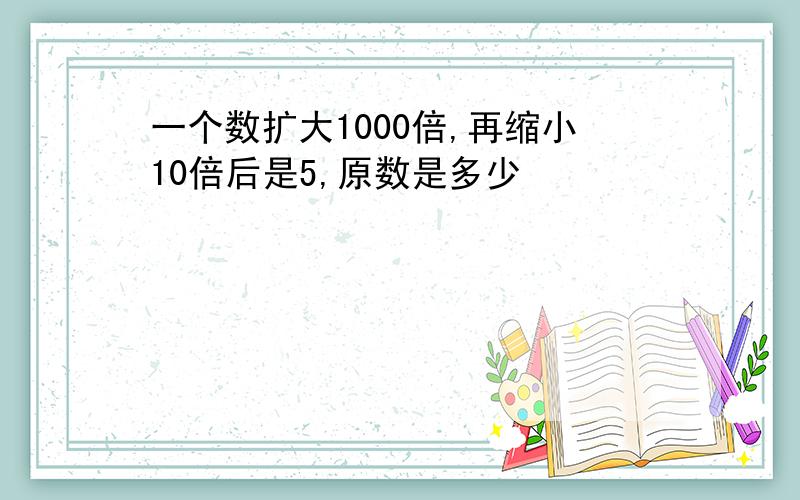 一个数扩大1000倍,再缩小10倍后是5,原数是多少