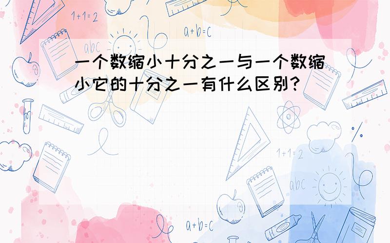 一个数缩小十分之一与一个数缩小它的十分之一有什么区别?