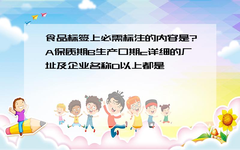 食品标签上必需标注的内容是?A保质期B生产口期c详细的厂址及企业名称D以上都是